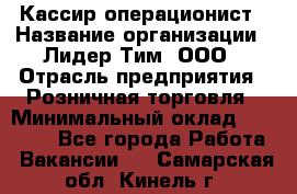 Кассир-операционист › Название организации ­ Лидер Тим, ООО › Отрасль предприятия ­ Розничная торговля › Минимальный оклад ­ 14 000 - Все города Работа » Вакансии   . Самарская обл.,Кинель г.